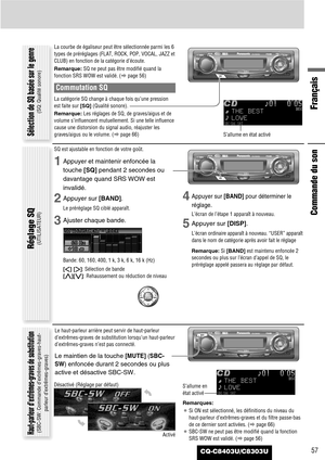 Page 57CQ-C8403U/C8303U
Français
57
Commande du son
La courbe de égaliseur peut être sélectionnée parmi les 6
types de préréglages (FLAT, ROCK, POP, VOCAL, JAZZ et
CLUB) en fonction de la catégorie d’écoute.
Remarque:SQ ne peut pas être modifié quand la
fonction SRS WOW est validé. (apage 56)
Commutation SQ
La catégorie SQ change à chaque fois qu’une pression
est faite sur [SQ](Qualité sonore).
Remarque:Les réglages de SQ, de graves/aigus et de
volume s’influencent mutuellement. Si une telle influence
cause une...