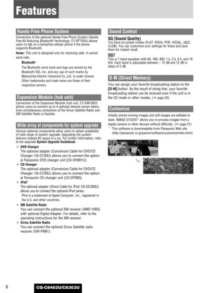 Page 8CQ-C8403U/C8303U8
Features
Hands-Free Phone System
Connection of the optional Hands-Free Phone System (Hands-
Free Kit featuring Bluetooth®technology: CY-BT100U) allows
users to talk on a handsfree cellular phone if the phone
supports Bluetooth.
Note: This unit is designed only for receiving calls. It cannot
send calls.
Bluetooth
®
The Bluetooth word mark and logo are owned by the
Bluetooth SIG, Inc. and any use of such marks by
Matsushita Electric Industrial Co.,Ltd. is under license.
Other trademarks...