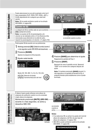 Page 93CQ-C8403U/C8303U
Español
93
Control del sonido
Puede seleccionarse la curva del ecualizador entre los 6
tipos preajustados (FLAT, ROCK, POP, VOCAL, JAZZ, y
CLUB) dependiendo de la categoría que usted esté
oyendo.
Nota:SQ no puede cambiarse cuando se ha activado
SRS WOW. (apágina 92)
Cambio de SQ
La categoría de SQ se cambia cada vez que se presiona
[SQ](calidad del sonido).
Nota:Los ajustes de SQ, de graves/agudos y de
volumen se ven afectados entre sí. Si la influencia arriba
mencionada causa distorsión...