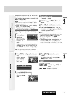 Page 21CQ-C8405U/C8305U
Radio
English
21
Up to 6 stations can be preset in AM, FM1, FM2, and FM3
respectively.
Preset stations can be simply called up by pressing [}]
(P-SET) or [{] (P-SET).
Notes:
¡Direct selection can be executed with [1]to [6] but-
tons on remote control.
¡You can switch between 6 and 18 for FM presetting
stations. (EACH BAND/ALL BAND)
¡Preset stations are changeable. (Preset Swap)
Auto Preset Memory (APM)
Stations with good receiving conditions automatically
preset. 
1Select a band.
2Hold...