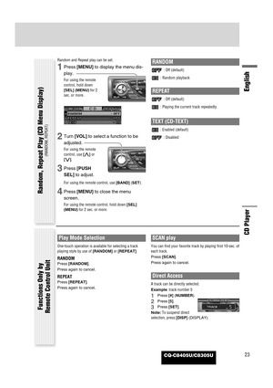 Page 23CQ-C8405U/C8305U23
English
CD Player
Random and Repeat play can be set.
1Press [MENU]to display the menu dis-
play.
For using the remote
control, hold down
[SEL] (MENU)for 2
sec. or more.
2Turn [VOL]to select a function to be
adjusted.
For using the remote
control, use [}]or
[{].
3Press [PUSH
SEL]to adjust.
For using the remote control, use [BAND](SET).
4Press [MENU]to close the menu
screen.
For using the remote control, hold down [SEL]
(MENU)for 2 sec. or more.
RANDOM
: Off (default)
: Random playback...