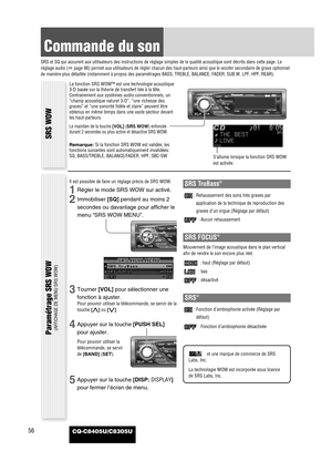 Page 57CQ-C8405U/C8305U56
Commande du son
SRS et SQ qui assurent aux utilisateurs des instructions de réglage simples de la qualité acoustique sont décrits dans cette page. Le
réglage audio (apage 66) permet aux utilisateurs de régler chacun des haut-parleurs ainsi que le woofer secondaire de grave optionnel
de manière plus détaillée (notamment à propos des paramétrages BASS, TREBLE, BALANCE, FADER, SUB.W, LPF, HPF, REAR). 
SRS WOW Paramétrage SRS WOW 
(AFFICHAGE DE MENU SRS WOW)
La fonction SRS WOW™ est une...