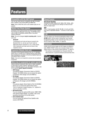 Page 8CQ-C8405U/C8305U8
Features
Compatible with the AAC format
This unit has newly become compatible with AAC-formatted
files in addition to the existing MP3 and WMA files. 
Note: Some of AAC files (such as SD-Jukebox type) are not
playable. 
Hands-Free Phone System
Connection of the optional Hands-Free Phone System (Hands-
Free Kit featuring Bluetooth®technology: CY-BT100U) allows
users to talk on a handsfree cellular phone if the phone
supports Bluetooth. 
Note: This unit is designed only for receiving...