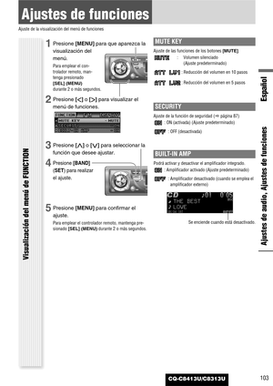 Page 103CQ-C8413U/C8313U
Ajustes de funciones
Ajuste de la visualización del menú de funciones
Ajustes de audio, Ajustes de funciones
Español
Visualización del menú de FUNCTION
103
1Presione [MENU]para que aparezca la
visualización del
menú.
Para emplear el con-
trolador remoto, man-
tenga presionado
[SEL] (MENU)
durante 2 o más segundos.
2Presione []]o [[]para visualizar el
menú de funciones.
3Presione [}]o [{]para seleccionar la
función que desee ajustar.
4Presione [BAND]
(SET) para realizar
el ajuste....