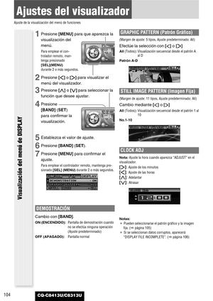 Page 104104
Ajustes del visualizador
Ajuste de la visualización del menú de funciones
CQ-C8413U/C8313U
Visualización del menú de DISPLAY
1Presione [MENU]para que aparezca la
visualización del
menú.
Para emplear el con-
trolador remoto, man-
tenga presionado
[SEL](MENU)
durante 2 o más segundos.
2Presione []]o [[]para visualizar el
menú del visualizador.
3Presione [}]o [{]para seleccionar la
función que desee ajustar.
4Presione
[BAND] (SET)
para confirmar la
visualización.
5Establezca el valor de ajuste....