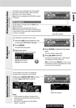 Page 19CQ-C8413U/C8313U19
English
Sound Control
The equalizer curve is selectable from among preset 6
types (FLAT, ROCK, POP, VOCAL, JAZZ, and CLUB)
depending on your listening category.
Note:SQ is not changeable when SRS WOW is enabled.
(apage 18)
SQ changeover
The SQ category is changed every time [SQ](Sound
Quality) is pressed.
Note:Setting of SQ, bass/treble and volume are
influenced one another. If the influence mentioned above
causes distortion to the audio signal, readjust bass/treble
or volume. (apage...