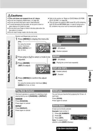 Page 23CQ-C8413U/C8313U23
English
CD Player
Cautions:
¡This unit does not support 8 cm (3”) discs.
¡Do not use irregularly shaped discs. (apage 38)
¡Do not use discs that have a seal or label attached.
¡To avoid damaging the face plate, do not push it down or
place objects on it while it is open.
¡Do not pinch your finger or hand in the face plate when the
face plate is in motion.
¡Do not insert foreign matter into the disc slots.¡Refer to the section on “Notes on CD/CD Media (CD-ROM,
CD-R, CD-RW)” (apage 38)....