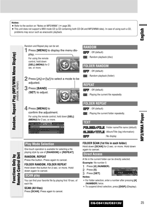 Page 25CQ-C8413U/C8313U25
English
MP3/WMA Player 
Notes:
¡Refer to the section on “Notes on MP3/WMA” (apage 26) 
¡This unit does not support a MIX mode CD (a CD containing both CD-DA and MP3/WMA data). In case of using such a CD,
problems may occur such as anacoustic playback.
Random and Repeat play can be set.
1Press [MENU]to display the menu dis-
play.
For using the remote
control, hold down
[SEL] (MENU)for 2
sec. or more.
2Press [}]or [{]to select a mode to be
adjusted.
3Press [BAND]
(SET) to adjust.
4Press...