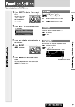 Page 29CQ-C8413U/C8313U
Function Setting
Adjustment to display on the FUNCTION menu
Audio Setting, Function Setting
English
FUNCTION Menu Display
29
1Press [MENU]to display the menu dis-
play.
For using the remote
control, hold down
[SEL] (MENU)for 2
sec. or more.
2Press []]or [[]to display the FUNC-
TION menu.
3Press [}]or [{]to select a function to
be adjusted.
4Press [BAND]
(SET) to adjust.
5Press [MENU]to confirm the adjust-
ment.
For using the remote control, hold down [SEL]
(MENU)for 2 sec. or more.
MUTE...