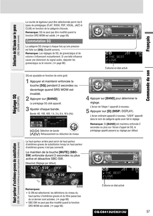 Page 57CQ-C8413U/C8313U57
Français
Commande du son
La courbe de égaliseur peut être sélectionnée parmi les 6
types de préréglages (FLAT, ROCK, POP, VOCAL, JAZZ et
CLUB) en fonction de la catégorie d’écoute.
Remarque:SQ ne peut pas être modifié quand la
fonction SRS WOW est validé. (apage 56)
Commutation SQ
La catégorie SQ change à chaque fois qu’une pression
est faite sur [SQ](Qualité sonore).
Remarque:Les réglages de SQ, de graves/aigus et de
volume s’influencent mutuellement. Si une telle influence
cause une...