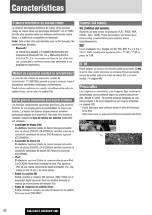 Page 82CQ-C8413U/C8313U82
Características
Sistema telefónico de manos libres
La conexión del Sistema telefónico de manos libres opcional
(Juego de manos libres con tecnología Bluetooth®: CY-BT100U)
permite a los usuarios hablar por teléfono móvil con las manos
libres si el teléfono es compatible con Bluetooth.
Nota: Esta unidad sólo está diseñada para recibir llamadas. No
puede efectuar llamadas.
Bluetooth
®
La marca de la palabra y el logotipo de Bluetooth son
propiedad de Bluetooth SIG, Inc y Matsushita...