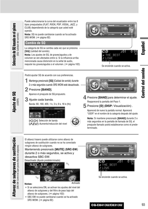 Page 93CQ-C8413U/C8313U93
Español
Control del sonido
Puede seleccionarse la curva del ecualizador entre los 6
tipos preajustados (FLAT, ROCK, POP, VOCAL, JAZZ, y
CLUB) dependiendo de la categoría que usted esté
oyendo.
Nota:SQ no puede cambiarse cuando se ha activado
SRS WOW. (apágina 92)
Cambio de SQ
La categoría de SQ se cambia cada vez que se presiona
[SQ](calidad del sonido).
Nota:Los ajustes de SQ, de graves/agudos y de
volumen se ven afectados entre sí. Si la influencia arriba
mencionada causa distorsión...