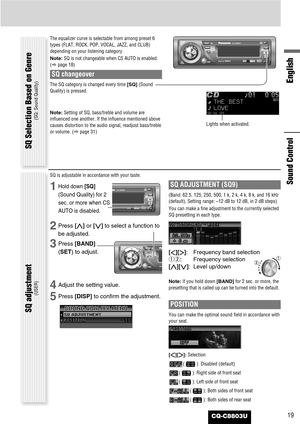 Page 19CQ-C8803U19
English
Sound Control
The equalizer curve is selectable from among preset 6
types (FLAT, ROCK, POP, VOCAL, JAZZ, and CLUB)
depending on your listening category.
Note:SQ is not changeable when CS AUTO is enabled.
(apage 18)
SQ changeover
The SQ category is changed every time [SQ](Sound
Quality) is pressed.
Note:Setting of SQ, bass/treble and volume are
influenced one another. If the influence mentioned above
causes distortion to the audio signal, readjust bass/treble
or volume. (apage...