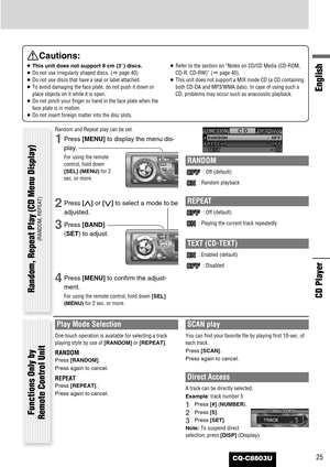 Page 25CQ-C8803U25
English
CD Player
Cautions:
¡This unit does not support 8 cm (3”) discs.
¡Do not use irregularly shaped discs. (apage 40)
¡Do not use discs that have a seal or label attached.
¡To avoid damaging the face plate, do not push it down or
place objects on it while it is open.
¡Do not pinch your finger or hand in the face plate when the
face plate is in motion.
¡Do not insert foreign matter into the disc slots.¡Refer to the section on “Notes on CD/CD Media (CD-ROM,
CD-R, CD-RW)” (apage 40).
¡This...