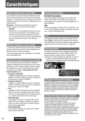 Page 48CQ-C8803U48
Caractéristiques
Système téléphonique mains libres
Le raccordement du nécessaire Système téléphonique mains
libres en option (Le nécessaire mains libres avec technologie
Bluetooth
®: CY-BT100U) permet aux utilisateurs de parler avec
le téléphone cellulaire les mains libres si le téléphone prend en
charge Bluetooth.
Remarque: Cet appareil est exclusivement conçu pour
recevoir des appels. Il ne permet de faire des appels.
Bluetooth
®
Bluetooth SIG, Inc. est propriétaire des termes de la mar-...