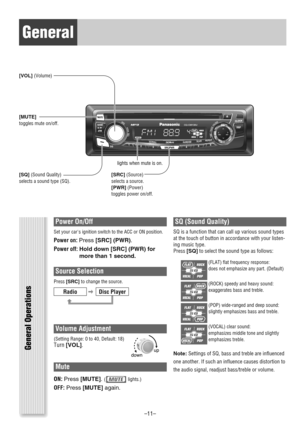 Page 11General
VOL
SRC/PWR1
2
3
456
CQ-CM130U
TUNE/TRACKFOLDER
SCROLLRANDOMSCANREPEAT
PUSHSEL
SQ
MUTE
SRC/PWR
General Operations
Power On/Off
Set your cars ignition switch to the ACC or ON position.
Power on: Press[SRC] (PWR).
Power off: Hold down [SRC] (PWR) for
more than 1 second.
Source Selection
Press[SRC]to change the source.
Volume Adjustment
(Setting Range: 0 to 40, Default: 18)Turn[VOL].
Mute
ON:Press[MUTE].(lights.)
OFF:Press[MUTE]again.
SQ (Sound Quality) 
SQ is a function that can call up various...