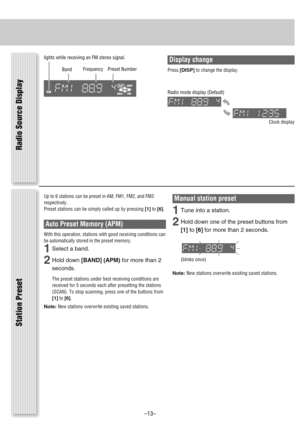 Page 13Station Preset
Up to 6 stations can be preset in AM, FM1, FM2, and FM3
respectively.
Preset stations can be simply called up by pressing [1]to[6].
Auto Preset Memory (APM)
With this operation, stations with good receiving conditions can
be automatically stored in the preset memory.
1Select a band.
2Hold down [BAND] (APM)for more than 2
seconds.
The preset stations under best receiving conditions are
received for 5 seconds each after presetting the stations
(SCAN). To stop scanning, press one of the...