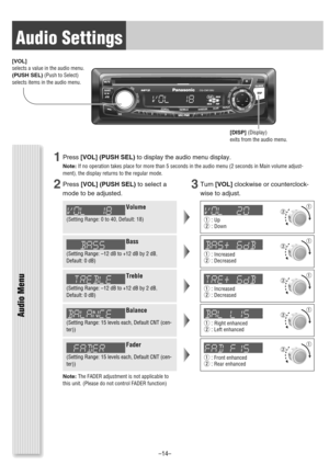 Page 14Audio Settings
VOL
SRC/PWR1
2
3
456
CQ-CM130U
TUNE/TRACKFOLDER
SCROLLRANDOMSCANREPEAT
PUSHSEL
SQ
DISP
[DISP](Display)
exits from the audio menu. [VOL]
selects a value in the audio menu.
(PUSH SEL)(Push to Select)
selects items in the audio menu.
Audio Menu
Note:The FADER adjustment is not applicable to
this unit. (Please do not control FADER function)
1Press[VOL](PUSH SEL)to display the audio menu display.
Note:If no operation takes place for more than 5 seconds in the audio menu (2 seconds in Main...