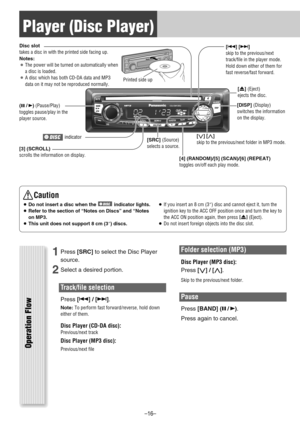 Page 16Player (Disc Player)
Operation Flow
1Press[SRC]to select the Disc Player
source.
2Select a desired portion.
Track/file selection
Press[6] / [7].
Note:To perform fast forward/reverse, hold down
either of them.
Disc Player (CD-DA disc):Previous/next track
Disc Player (MP3 disc):
Previous/next file
Folder selection (MP3)
Disc Player (MP3 disc):
Press[
{] / [}].
Skip to the previous/next folder.
Pause
Press[BAND] (
y/5
).
Press again to cancel.
Caution
¡Do not insert a disc when the  indicator lights.
¡Refer...