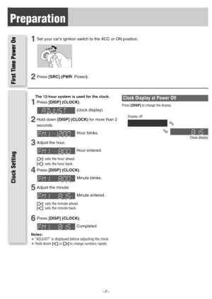Page 7Preparation
1Set your cars ignition switch to the ACC or ON position.
2Press[SRC] (PWR: Power).
The 12-hour system is used for the clock.
1Press[DISP] (CLOCK).
(clock display)
2Hold down [DISP] (CLOCK)for more than 2
seconds.
Hour blinks.
3Adjust the hour.
Hour entered.
[[]: sets the hour ahead.
[]]: sets the hour back.
4Press[DISP] (CLOCK).
Minute blinks.
5Adjust the minute.
Minute entered.
[[]: sets the minute ahead.
[]]: sets the minute back.
6Press[DISP] (CLOCK).
Completed
Notes:¡“ADJUST” is...