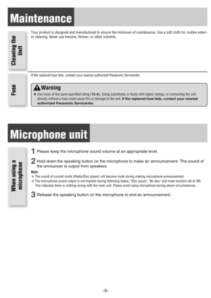 Page 8Maintenance
Your product is designed and manufactured to ensure the minimum of maintenance. Use a soft cloth for routine exteri-
or cleaning. Never use benzine, thinner, or other solvents.
Cleaning the
Unit Fuse
If the replaced fuse fails, contact your nearest authorized Panasonic Servicenter.
Warning
¡Use fuses of the same specified rating (15 A). Using substitutes or fuses with higher ratings, or connecting the unit
directly without a fuse could cause fire or damage to the unit. If the replaced fuse...