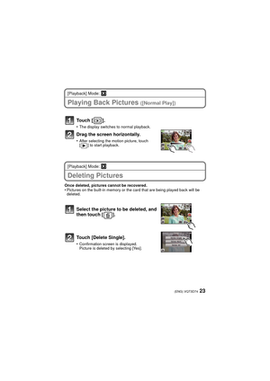 Page 2323(ENG) VQT3D74
[Playback] Mode: ¸
Playing Back Pictures ([Normal Play])
Touch [ ].
•The display switches to normal playback.
Drag the screen horizontally.
•After selecting the motion picture, touch 
[ ] to start playback.
[Playback] Mode: ¸
Deleting Pictures
Once deleted, pictures cannot be recovered.•Pictures on the built-in memory or the card that are being played back will be 
deleted.
Select the picture to be deleted, and 
then touch [ ].
Touch [Delete Single].
•Confirmation screen is displayed....