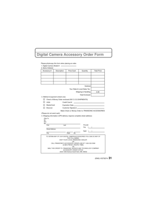 Page 3131(ENG) VQT3D74
Digital Camera Accessory Order Form
TO OBTAIN ANY OF OUR DIGITAL CAMERA ACCESSORIES YOU CAN DO ANY OF THE FOLLOWING: 
VISIT YOUR LOCAL PANASONIC DEALER  OR 
CALL PANASONIC’S ACCESSORY ORDER LINE AT 1-800-332-5368  [6 AM-6 PM M-F, PACIFIC TIME] OR 
MAIL THIS ORDER TO: PANASONIC SERVICE AND TECHNOLOGY COMPANY ACCESSORY ORDER OFFICE 
20421 84th Avenue South Kent, WA. 98032
Ship To: 
Mr.
Mrs.
Ms. First Last
Street Address 
City State Zip
Phone#: 
Day ( )
Night ()
4. Shipping information (UPS...