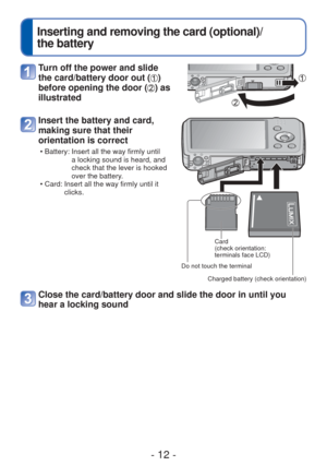 Page 12- 12 -
 
Inserting and removing the card (optional)/
the battery
Turn off the power and slide 
the card/battery door out (
) 
before opening the door (
) as 
illustrated
Insert the battery and card, 
making sure that their 
orientation is correct
 • Battery:  Insert all the way firmly until 
a locking sound is heard, and 
check that the lever is hooked 
over the battery.
 • Card:  Insert all the way firmly until it  clicks.
Card 
(check orientation: 
terminals face LCD)
Charged battery (check...