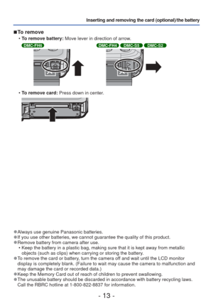 Page 13- 13 -
Inserting and removing the card (optional)/the battery 
 
■To remove
 
• To remove battery: Move lever in direction of arrow.
DMC-FH6DMC-FH4 DMC-S5 DMC-S2
 
• To remove card: Press down in center.
 
●Always use genuine Panasonic batteries. 
●If you use other batteries, we cannot guarantee the quality of this prod\
uct. 
●Remove battery from camera after use.
 • Keep the battery in a plastic bag, making sure that it is kept away from\
 metallic objects (such as clips) when carrying or storing the...