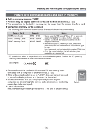 Page 14- 14 -
Inserting and removing the card (optional)/the battery 
 Picture save destination (cards and built-in memory)
 
■
Built-in memory (Approx. 70 MB)
 
●Pictures may be copied between cards and the built-in memory. ( →77) 
●The access time for the built-in memory may be longer than the access ti\
me for a card.
 
■Compatible memory cards (optional)
The following SD standard-based cards (Panasonic brand recommended)
Type of Card Capacity Notes
SD Memory Cards 8 MB – 2 GB  • Using a card of SD speed...
