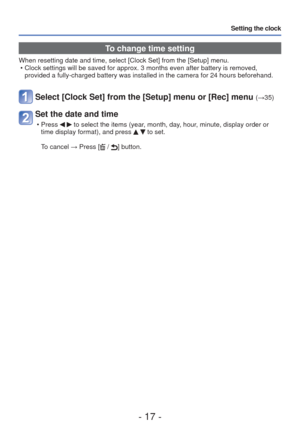 Page 17- 17 -
Setting the clock
 To change time setting
When resetting date and time, select [Clock Set] from the [Setup] menu. \
 • Clock settings will be saved for approx. 3 months even after battery is \
removed, provided a fully-charged battery was installed in the camera for 24 hour\
s beforehand.
Select [Clock Set] from the [Setup] menu or [Rec] menu (→35)
Set the date and time
 • Press   to select the items (year, month, day, hour, minute, display order or 
time display format), and press   to set.
To...