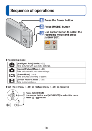 Page 18- 18 -
 
Sequence of operations
Press the Power button
Press [MODE] button
Use cursor button to select the 
recording mode and press 
[MENU/SET]
 
■ Recording mode
[Intelligent Auto] Mode  (→22)
Take pictures with automatic settings.
[Normal Picture] Mode (→40)
Take pictures with your own settings.
[Scene Mode] (→49)
Take pictures according to scene.
[Motion Picture] Mode  (→25)
Take motion pictures.
 
■Set [Rec] menu (→55) or [Setup] menu ( →35) as required
 Press [MENU/SET]   Use cursor button and...