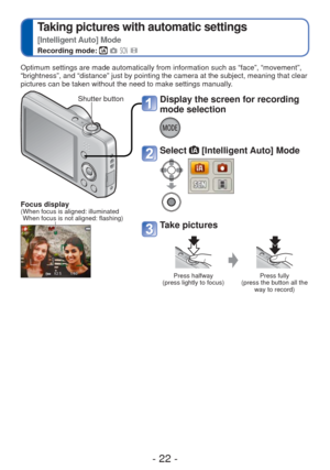 Page 22- 22 -
 
Taking pictures with automatic settings  
[Intelligent Auto] Mode
Recording mode:    
Optimum settings are made automatically from information such as “fac\
e”, “movement”, 
“brightness”, and “distance” just by pointing the camera at \
the subject, meaning that clear 
pictures can be taken without the need to make settings manually.
Display the screen for recording 
mode selection
Select  [Intelligent Auto] Mode
Take pictures
Press halfway 
(press lightly to focus) Press fully 
(press the button...