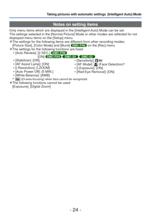Page 24- 24 -
Taking pictures with automatic settings  [Intelligent Auto] Mode 
Notes on setting items
Only menu items which are displayed in the [Intelligent Auto] Mode can be set.
The settings selected in the [Normal Picture] Mode or other modes are re\
flected for not 
displayed menu items on the [Setup] menu.
 
●The settings for the following items are different from other recording modes:
[Picture Size], [Color Mode] and [Burst] DMC-FH6 on the [Rec] menu 
●The settings for the following functions are...