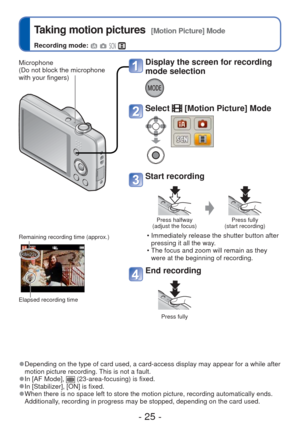 Page 25- 25 -
 Taking motion pictures  [Motion Picture] Mode
Recording mode:    
 
●Depending on the type of card used, a card-access display may appear for\
 a while after 
motion picture recording. This is not a fault.
 
●In [AF Mode],  (23-area-focusing) is fixed.  
●In [Stabilizer], [ON] is fixed. 
●When there is no space left to store the motion picture, recording autom\
atically ends. 
Additionally, recording in progress may be stopped, depending on the card used. 
Display the screen for recording 
mode...