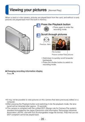 Page 26- 26 -
 
Viewing your pictures  [Normal Play]
When a card is in the camera, pictures are played back from the card, an\
d without a card, 
pictures are played back from the built-in memory.
 
●It may not be possible to view pictures on this camera that were previou\
sly edited on a 
computer.
 
●After pressing the Playback button and switching it into the playback mo\
de, the lens 
barrel will be retracted after approx. 15 seconds.
 
● This camera is compliant with the unified DCF (Design rule for Camera...