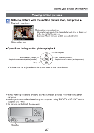 Page 27- 27 -
Viewing your pictures  [Normal Play]
 Viewing motion pictures
Select a picture with the motion picture icon, and press 
Playback now starts.
Motion picture recording timeWhen playback starts, the elapsed playback time is displayed 
in the top right of the screen.
Example: After 3 minutes and 30 seconds: [3m30s]
Motion picture icon
 
■Operations during motion picture playback
Fast rewind (2 steps)
Single-frame rewind (while paused)
Stop
Pause/play
Fast forward (2 steps)
Single-frame forward (while...