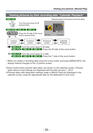 Page 30- 30 -
Viewing your pictures  [Normal Play]
 Viewing pictures by their recording date “Calendar Playback”
DMC-FH6
Turn the zoom lever to W 
several times
DMC-FH4 DMC-S5 DMC-S2
Press the W side of the zoom 
button several timesSelected date (First picture from the date)
1-picture 
screen12-picture  screen30-picture screenCalendar 
Playback
  DMC-FH6 Turn the zoom lever to W side/DMC-FH4 DMC-S5 DMC-S2 Press the W side of the zoom button
  DMC-FH6 Turn the zoom lever to T side/DMC-FH4 DMC-S5 DMC-S2 Press...