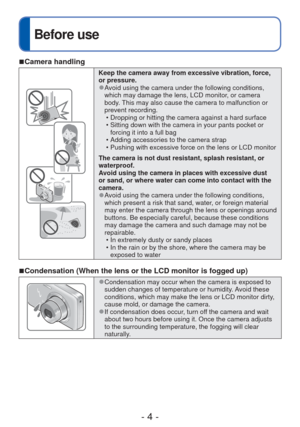 Page 4- 4 -
Before use
 
■Camera handling
Keep the camera away from excessive vibration, force, 
or pressure.
 
●Avoid using the camera under the following conditions, 
which may damage the lens, LCD monitor, or camera 
body. This may also cause the camera to malfunction or 
prevent recording.
 • Dropping or hitting the camera against a hard surface
 • Sitting down with the camera in your pants pocket or forcing it into a full bag
 • Adding accessories to the camera strap
 • Pushing with excessive force on the...