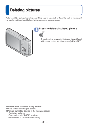 Page 31- 31 -
 
Deleting pictures
 
●Do not turn off the power during deletion. 
●Use a sufficiently charged battery. 
●Pictures cannot be deleted in the following cases:
 • Protected pictures 
 • Card switch is in “LOCK” position.
 • Pictures not of DCF standard (→26)
Press to delete displayed picture
 • A confirmation screen is displayed. Select [Yes] with cursor button and then press [MENU/SET]. 
Pictures will be deleted from the card if the card is inserted, or from \
the built-in memory if 
the card is not...
