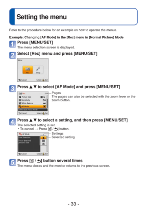 Page 33- 33 -
 
Setting the menu
Refer to the procedure below for an example on how to operate the menus.\
Example:  Changing [AF Mode] in the [Rec] menu in [Normal Picture] Mode
Press [MENU/SET]
The menu selection screen is displayed.
Select [Rec] menu and press [MENU/SET]
Press   to select [AF Mode] and press [MENU/SET]
Pages
The pages can also be selected with the zoom lever or the 
zoom button.
Press   to select a setting, and then press [MENU/SET]
The selected setting is set. • To cancel → Press [ / ]...