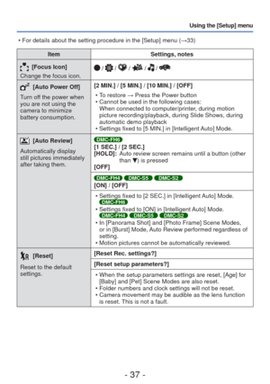 Page 37- 37 -
Using the [Setup] menu
ItemSettings, notes
[Focus Icon]
Change the focus icon. /  /  /  /  / 
 [Auto Power Off]
Turn off the power when 
you are not using the 
camera to minimize 
battery consumption. [2 MIN.] / [5 MIN.] / [10 MIN.] / [OFF]
 • To restore → Press the Power button
 • Cannot be used in the following cases:When connected to computer/printer, during motion 
picture recording/playback, during Slide Shows, during 
automatic demo playback 
 • Settings fixed to [5 MIN.] in [Intelligent...