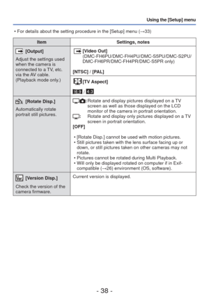 Page 38- 38 -
Using the [Setup] menu
ItemSettings, notes
 [Output]
Adjust the settings used 
when the camera is 
connected to a TV, etc. 
via the AV cable. 
(Playback mode only.) [Video Out]  
(DMC-FH6PU/DMC-FH4PU/DMC-S5PU/DMC-S2PU/
DMC-FH6PR/DMC-FH4PR/DMC-S5PR only)
[NTSC] / [PAL]
[TV Aspect]
 / 
[Rotate Disp.]
Automatically rotate 
portrait still pictures.:   Rotate and display pictures displayed on a TV 
screen as well as those displayed on the LCD 
monitor of the camera in portrait orientation.
:...