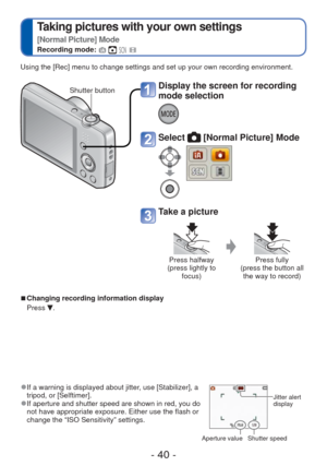 Page 40- 40 -
 
Taking pictures with your own settings  
[Normal Picture] Mode
Recording mode:    
 
● If a warning is displayed about jitter, use [Stabilizer], a 
tripod, or [Selftimer].
 
●If aperture and shutter speed are shown in red, you do 
not have appropriate exposure. Either use the flash or 
change the “ISO Sensitivity” settings. Jitter alert 
display
  Aperture value Shutter speed
Using the [Rec] menu to change settings and set up your own recording en\
vironment.
 
■Changing recording information...