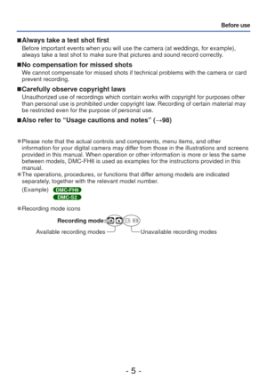 Page 5- 5 -
Before use
 
■Always take a test shot first
Before important events when you will use the camera (at weddings, for \
example), 
always take a test shot to make sure that pictures and sound record corr\
ectly. 
 
■No compensation for missed shots
We cannot compensate for missed shots if technical problems with the came\
ra or card 
prevent recording.
 
■Carefully observe copyright laws
Unauthorized use of recordings which contain works with copyright for pu\
rposes other 
than personal use is...