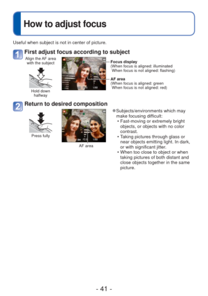 Page 41- 41 -
Useful when subject is not in center of picture.
First adjust focus according to subject
Align the AF area with the subject
Hold down  halfway
Focus display
( When focus is aligned: illuminatedWhen focus is not aligned: flashing)
 AF area
( When focus is aligned: green When focus is not aligned: red)
Return to desired composition
Press fully
AF area
 
●Subjects/environments which may 
make focusing difficult:
 • Fast-moving or extremely bright objects, or objects with no color 
contrast.
 • Taking...