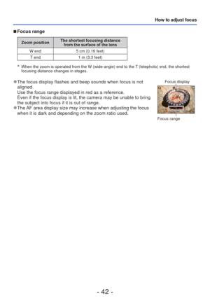 Page 42- 42 -
How to adjust focus
 
■Focus range
Zoom position The shortest focusing distance 
from the surface of the lens
W end 5 cm (0.16 feet) T end 1 m (3.3 feet)
∗   When the zoom is operated from the W (wide-angle) end to the T (telephoto) end, the shortest 
focusing distance changes in stages.
 
●The focus display flashes and beep sounds when focus is not 
aligned.
Use the focus range displayed in red as a reference.
Even if the focus display is lit, the camera may be unable to bring 
the subject into...