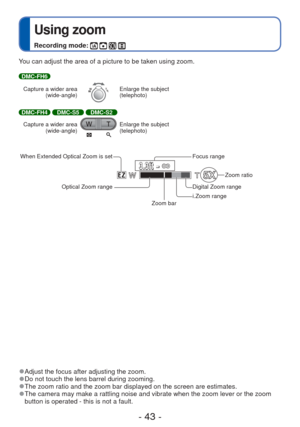 Page 43- 43 -
 
Using zoom
Recording mode:    
 
●Adjust the focus after adjusting the zoom. 
●Do not touch the lens barrel during zooming. 
●The zoom ratio and the zoom bar displayed on the screen are estimates. 
●The camera may make a rattling noise and vibrate when the zoom lever or \
the zoom 
button is operated - this is not a fault.
You can adjust the area of a picture to be taken using zoom.
DMC-FH6
Capture a wider area  (wide-angle)
Enlarge the subject 
(telephoto)
DMC-FH4 DMC-S5 DMC-S2
Capture a wider...