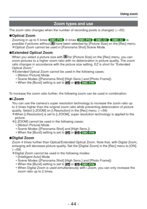 Page 44- 44 -
Using zoom
 Zoom types and use
The zoom ratio changes when the number of recording pixels is changed. (\
→55)
 
■Optical Zoom
Zooming in up to 5 times DMC-FH6 /4 times DMC-FH4 DMC-S5 DMC-S2 is 
possible if pictures without  have been selected by [Picture Size] on the [Rec] menu. 
●Optical Zoom cannot be used in [Panorama Shot] Scene Mode.
 
■Extended Optical Zoom
When you select a picture size with  for [Picture Size] on the [Rec] menu, you can 
zoom pictures to a higher zoom ratio with no...