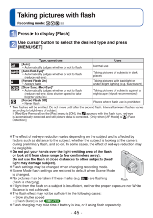 Page 45- 45 -
 
Taking pictures with flash
Recording mode:    
Press  to display [Flash]
Use cursor button to select the desired type and press 
[MENU/SET]
Type, operationsUses[Auto]
 • Automatically judges whether or not to flash Normal use
[Auto/Red-Eye]∗ • Automatically judges whether or not to flash 
(reduce red-eye) Taking pictures of subjects in dark 
places
[Forced Flash On]
 • Always flash Taking pictures with backlight or 
under bright lighting (e.g. fluorescent)
[Slow Sync./Red-Eye]∗ • Automatically...